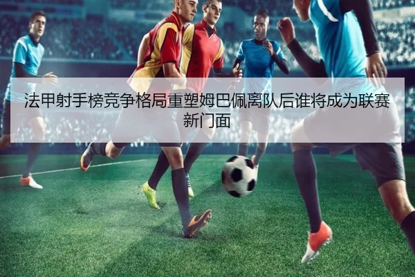 法甲射手榜竞争格局重塑姆巴佩离队后谁将成为联赛新门面