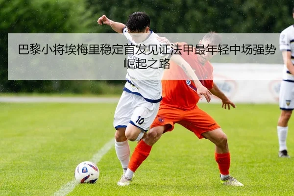 巴黎小将埃梅里稳定首发见证法甲最年轻中场强势崛起之路（leyu）