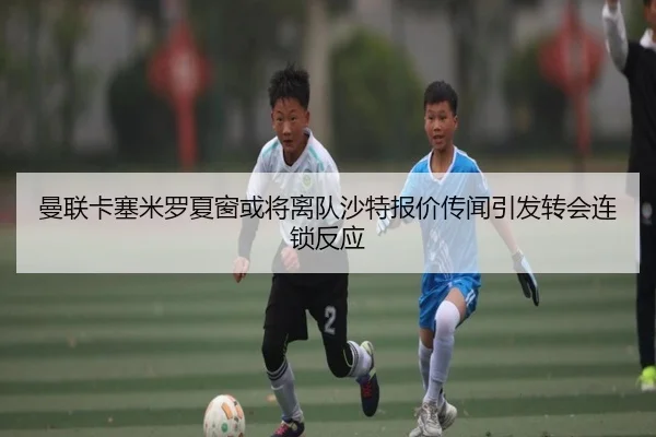 曼联卡塞米罗夏窗或将离队沙特报价传闻引发转会连锁反应（leyu）