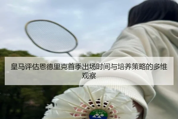 皇马评估恩德里克首季出场时间与培养策略的多维观察（leyu）