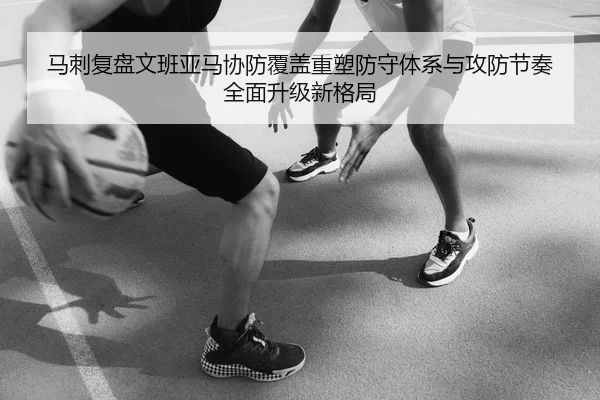 马刺复盘文班亚马协防覆盖重塑防守体系与攻防节奏全面升级新格局 - leyu
