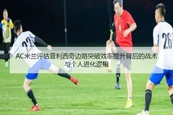 AC米兰评估普利西奇边路突破效率提升背后的战术与个人进化逻辑（leyu）