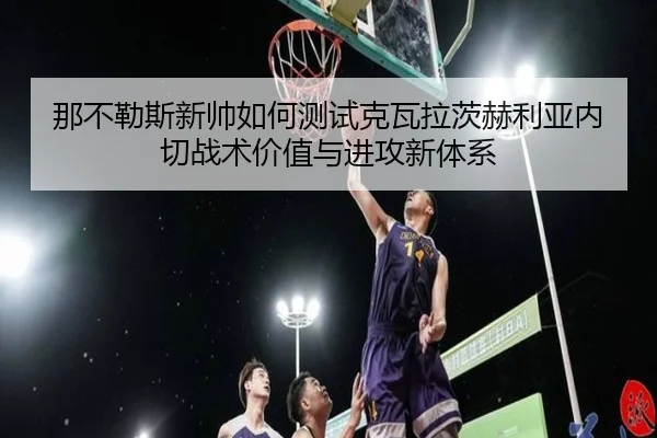 那不勒斯新帅如何测试克瓦拉茨赫利亚内切战术价值与进攻新体系（leyu）