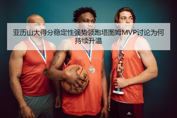 亚历山大得分稳定性强势领跑塔图姆MVP讨论为何持续升温（leyu）