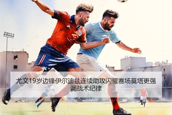 尤文19岁边锋伊尔迪兹连续助攻闪耀赛场莫塔更强调战术纪律（leyu）