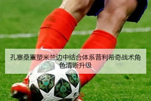 孔塞桑重塑米兰边中结合体系普利希奇战术角色清晰升级（leyu）